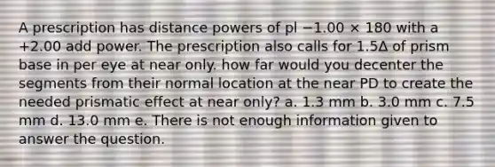 A prescription has distance powers of pl −1.00 × 180 with a +2.00 add power. The prescription also calls for 1.5Δ of prism base in per eye at near only. how far would you decenter the segments from their normal location at the near PD to create the needed prismatic effect at near only? a. 1.3 mm b. 3.0 mm c. 7.5 mm d. 13.0 mm e. There is not enough information given to answer the question.