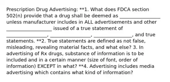 Prescription Drug Advertising: **1. What does FDCA section 502(n) provide that a drug shall be deemed as _________________ unless manufacturer includes in ALL advertisements and other ___________________ issued of a true statement of _________________, _________________, ________________, and true statements. **2. True statements are defined as not false, misleading, revealing material facts, and what else? 3. In advertising of Rx drugs, substance of information is to be included and in a certain manner (size of font, order of information) EXCEPT in what? **4. Advertising includes media advertising which contains what kind of information?