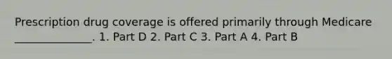 Prescription drug coverage is offered primarily through Medicare ______________. 1. Part D 2. Part C 3. Part A 4. Part B