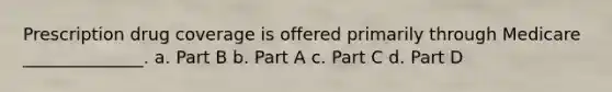 Prescription drug coverage is offered primarily through Medicare ______________. a. Part B b. Part A c. Part C d. Part D