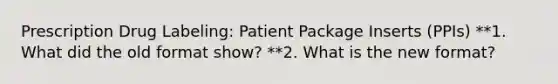 Prescription Drug Labeling: Patient Package Inserts (PPIs) **1. What did the old format show? **2. What is the new format?