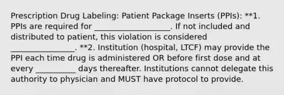 Prescription Drug Labeling: Patient Package Inserts (PPIs): **1. PPIs are required for ___________________. If not included and distributed to patient, this violation is considered ________________. **2. Institution (hospital, LTCF) may provide the PPI each time drug is administered OR before first dose and at every __________ days thereafter. Institutions cannot delegate this authority to physician and MUST have protocol to provide.