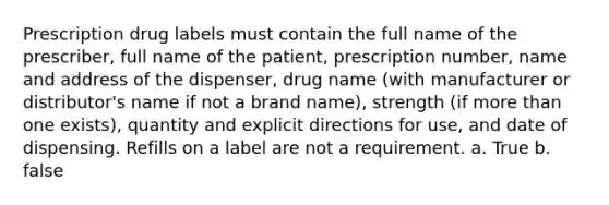 Prescription drug labels must contain the full name of the prescriber, full name of the patient, prescription number, name and address of the dispenser, drug name (with manufacturer or distributor's name if not a brand name), strength (if more than one exists), quantity and explicit directions for use, and date of dispensing. Refills on a label are not a requirement. a. True b. false