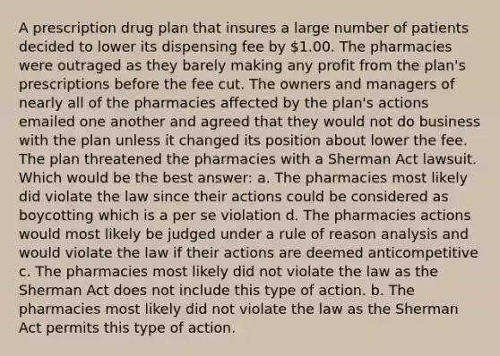 A prescription drug plan that insures a large number of patients decided to lower its dispensing fee by 1.00. The pharmacies were outraged as they barely making any profit from the plan's prescriptions before the fee cut. The owners and managers of nearly all of the pharmacies affected by the plan's actions emailed one another and agreed that they would not do business with the plan unless it changed its position about lower the fee. The plan threatened the pharmacies with a Sherman Act lawsuit. Which would be the best answer: a. The pharmacies most likely did violate the law since their actions could be considered as boycotting which is a per se violation d. The pharmacies actions would most likely be judged under a rule of reason analysis and would violate the law if their actions are deemed anticompetitive c. The pharmacies most likely did not violate the law as the Sherman Act does not include this type of action. b. The pharmacies most likely did not violate the law as the Sherman Act permits this type of action.