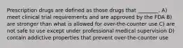 Prescription drugs are defined as those drugs that ________. A) meet clinical trial requirements and are approved by the FDA B) are stronger than what is allowed for over-the-counter use C) are not safe to use except under professional medical supervision D) contain addictive properties that prevent over-the-counter use