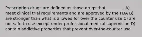 Prescription drugs are defined as those drugs that ________. A) meet clinical trial requirements and are approved by the FDA B) are stronger than what is allowed for over-the-counter use C) are not safe to use except under professional medical supervision D) contain addictive properties that prevent over-the-counter use