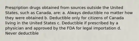 Prescription drugs obtained from sources outside the United States, such as Canada, are: a. Always deductible no matter how they were obtained b. Deductible only for citizens of Canada living in the United States c. Deductible if prescribed by a physician and approved by the FDA for legal importation d. Never deductible