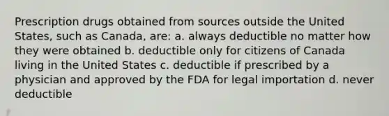 Prescription drugs obtained from sources outside the United States, such as Canada, are: a. always deductible no matter how they were obtained b. deductible only for citizens of Canada living in the United States c. deductible if prescribed by a physician and approved by the FDA for legal importation d. never deductible