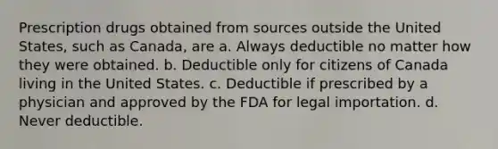 Prescription drugs obtained from sources outside the United States, such as Canada, are a. Always deductible no matter how they were obtained. b. Deductible only for citizens of Canada living in the United States. c. Deductible if prescribed by a physician and approved by the FDA for legal importation. d. Never deductible.