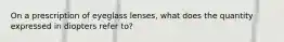 On a prescription of eyeglass lenses, what does the quantity expressed in diopters refer to?