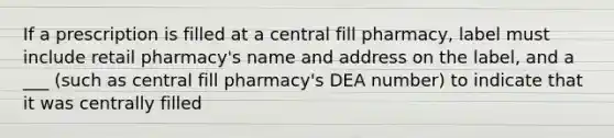 If a prescription is filled at a central fill pharmacy, label must include retail pharmacy's name and address on the label, and a ___ (such as central fill pharmacy's DEA number) to indicate that it was centrally filled