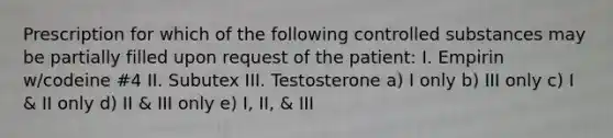 Prescription for which of the following controlled substances may be partially filled upon request of the patient: I. Empirin w/codeine #4 II. Subutex III. Testosterone a) I only b) III only c) I & II only d) II & III only e) I, II, & III