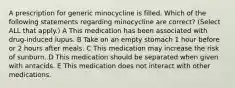 A prescription for generic minocycline is filled. Which of the following statements regarding minocycline are correct? (Select ALL that apply.) A This medication has been associated with drug-induced lupus. B Take on an empty stomach 1 hour before or 2 hours after meals. C This medication may increase the risk of sunburn. D This medication should be separated when given with antacids. E This medication does not interact with other medications.