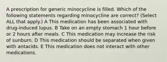 A prescription for generic minocycline is filled. Which of the following statements regarding minocycline are correct? (Select ALL that apply.) A This medication has been associated with drug-induced lupus. B Take on an empty stomach 1 hour before or 2 hours after meals. C This medication may increase the risk of sunburn. D This medication should be separated when given with antacids. E This medication does not interact with other medications.