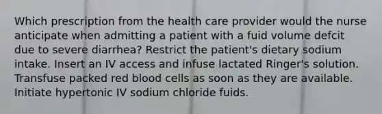 Which prescription from the health care provider would the nurse anticipate when admitting a patient with a fuid volume defcit due to severe diarrhea? Restrict the patient's dietary sodium intake. Insert an IV access and infuse lactated Ringer's solution. Transfuse packed red blood cells as soon as they are available. Initiate hypertonic IV sodium chloride fuids.