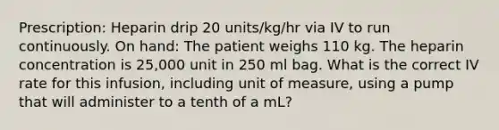 Prescription: Heparin drip 20 units/kg/hr via IV to run continuously. On hand: The patient weighs 110 kg. The heparin concentration is 25,000 unit in 250 ml bag. What is the correct IV rate for this infusion, including unit of measure, using a pump that will administer to a tenth of a mL?