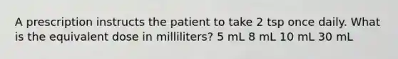 A prescription instructs the patient to take 2 tsp once daily. What is the equivalent dose in milliliters? 5 mL 8 mL 10 mL 30 mL