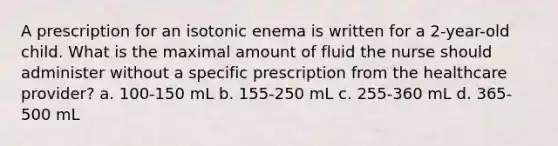 A prescription for an isotonic enema is written for a 2-year-old child. What is the maximal amount of fluid the nurse should administer without a specific prescription from the healthcare provider? a. 100-150 mL b. 155-250 mL c. 255-360 mL d. 365-500 mL