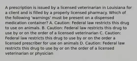 A prescription is issued by a licensed veterinarian in Louisiana for a client and is filled by a properly licensed pharmacy. Which of the following 'warnings' must be present on a dispensed medication container? A. Caution: Federal law restricts this drug to use on animals. B. Caution: Federal law restricts this drug to use by or on the order of a licensed veterinarian C. Caution: Federal law restricts this drug to use by or on the order a licensed prescriber for use on animals D. Caution: Federal law restricts this drug to use by or on the order of a licensed veterinarian or physician