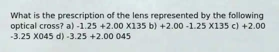 What is the prescription of the lens represented by the following optical cross? a) -1.25 +2.00 X135 b) +2.00 -1.25 X135 c) +2.00 -3.25 X045 d) -3.25 +2.00 045