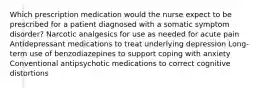 Which prescription medication would the nurse expect to be prescribed for a patient diagnosed with a somatic symptom disorder? Narcotic analgesics for use as needed for acute pain Antidepressant medications to treat underlying depression Long-term use of benzodiazepines to support coping with anxiety Conventional antipsychotic medications to correct cognitive distortions