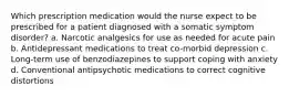 Which prescription medication would the nurse expect to be prescribed for a patient diagnosed with a somatic symptom disorder? a. Narcotic analgesics for use as needed for acute pain b. Antidepressant medications to treat co-morbid depression c. Long-term use of benzodiazepines to support coping with anxiety d. Conventional antipsychotic medications to correct cognitive distortions