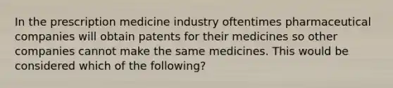 In the prescription medicine industry oftentimes pharmaceutical companies will obtain patents for their medicines so other companies cannot make the same medicines. This would be considered which of the following?