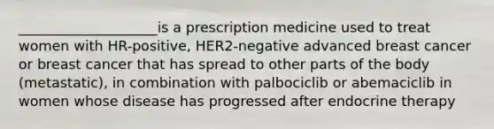 ____________________is a prescription medicine used to treat women with HR-positive, HER2-negative advanced breast cancer or breast cancer that has spread to other parts of the body (metastatic), in combination with palbociclib or abemaciclib in women whose disease has progressed after endocrine therapy