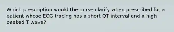 Which prescription would the nurse clarify when prescribed for a patient whose ECG tracing has a short QT interval and a high peaked T wave?