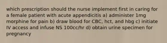 which prescription should the nurse implement first in caring for a female patient with acute appendicitis a) administer 1mg morphine for pain b) draw blood for CBC, hct, and hbg c) initiate IV access and infuse NS 100cc/hr d) obtain urine specimen for pregnancy