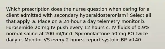 Which prescription does the nurse question when caring for a client admitted with secondary hyperaldosteronism? Select all that apply. a. Place on a 24-hour a day telemetry monitor b. Furosemide 20 mg IV push every 12 hours c. IV fluids of 0.9% normal saline at 200 ml/hr d. Spironolactone 50 mg PO twice daily e. Monitor VS every 2 hours, report systolic BP >140