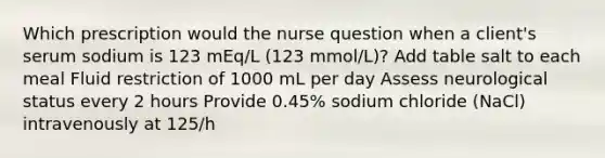 Which prescription would the nurse question when a client's serum sodium is 123 mEq/L (123 mmol/L)? Add table salt to each meal Fluid restriction of 1000 mL per day Assess neurological status every 2 hours Provide 0.45% sodium chloride (NaCl) intravenously at 125/h