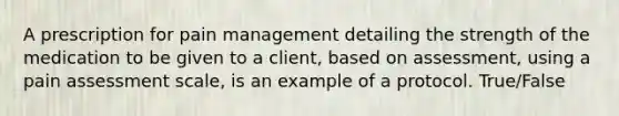 A prescription for pain management detailing the strength of the medication to be given to a client, based on assessment, using a pain assessment scale, is an example of a protocol. True/False