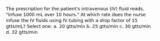 The prescription for the patient's intravenous (IV) fluid reads, "Infuse 1000 mL over 10 hours." At which rate does the nurse infuse the IV fluids using IV tubing with a drop factor of 15 gtts/mL? Select one: a. 20 gtts/min b. 25 gtts/min c. 30 gtts/min d. 32 gtts/min