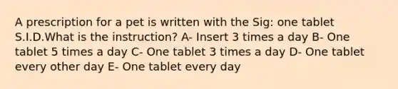 A prescription for a pet is written with the Sig: one tablet S.I.D.What is the instruction? A- Insert 3 times a day B- One tablet 5 times a day C- One tablet 3 times a day D- One tablet every other day E- One tablet every day