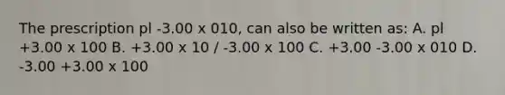 The prescription pl -3.00 x 010, can also be written as: A. pl +3.00 x 100 B. +3.00 x 10 / -3.00 x 100 C. +3.00 -3.00 x 010 D. -3.00 +3.00 x 100