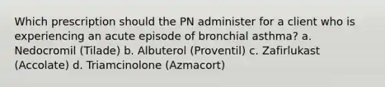 Which prescription should the PN administer for a client who is experiencing an acute episode of bronchial asthma? a. Nedocromil (Tilade) b. Albuterol (Proventil) c. Zafirlukast (Accolate) d. Triamcinolone (Azmacort)