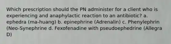 Which prescription should the PN administer for a client who is experiencing and anaphylactic reaction to an antibiotic? a. ephedra (ma-huang) b. epinephrine (Adrenalin) c. Phenylephrin (Neo-Synephrine d. Fexofenadine with pseudoephedrine (Allegra D)