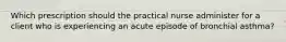 Which prescription should the practical nurse administer for a client who is experiencing an acute episode of bronchial asthma?