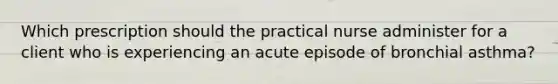 Which prescription should the practical nurse administer for a client who is experiencing an acute episode of bronchial asthma?