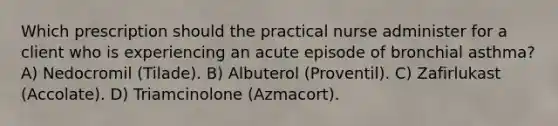 Which prescription should the practical nurse administer for a client who is experiencing an acute episode of bronchial asthma? A) Nedocromil (Tilade). B) Albuterol (Proventil). C) Zafirlukast (Accolate). D) Triamcinolone (Azmacort).