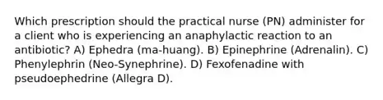 Which prescription should the practical nurse (PN) administer for a client who is experiencing an anaphylactic reaction to an antibiotic? A) Ephedra (ma-huang). B) Epinephrine (Adrenalin). C) Phenylephrin (Neo-Synephrine). D) Fexofenadine with pseudoephedrine (Allegra D).