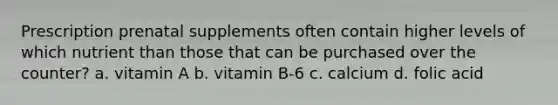 Prescription prenatal supplements often contain higher levels of which nutrient than those that can be purchased over the counter? a. vitamin A b. vitamin B-6 c. calcium d. folic acid