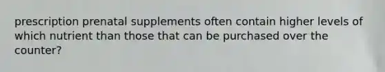 prescription prenatal supplements often contain higher levels of which nutrient than those that can be purchased over the counter?