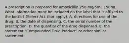 A prescription is prepared for amoxicillin 250 mg/5mL 150mL. What information must be included on the label that is affixed to the bottle? (Select ALL that apply). A. directions for use of the drug. B. the date of dispensing. C. the serial number of the prescription. D. the quantity of the drug dispensed. E. the statement "Compounded Drug Product" or other similar statement.