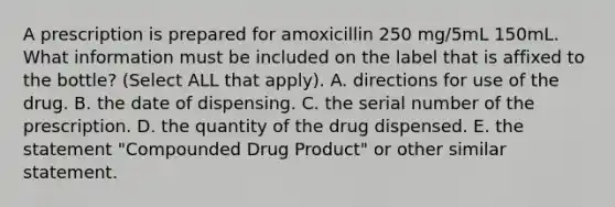 A prescription is prepared for amoxicillin 250 mg/5mL 150mL. What information must be included on the label that is affixed to the bottle? (Select ALL that apply). A. directions for use of the drug. B. the date of dispensing. C. the serial number of the prescription. D. the quantity of the drug dispensed. E. the statement "Compounded Drug Product" or other similar statement.