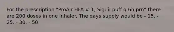 For the prescription "ProAir HFA # 1, Sig: ii puff q 6h prn" there are 200 doses in one inhaler. The days supply would be - 15. - 25. - 30. - 50.