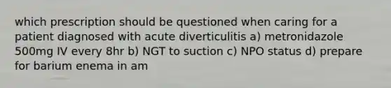 which prescription should be questioned when caring for a patient diagnosed with acute diverticulitis a) metronidazole 500mg IV every 8hr b) NGT to suction c) NPO status d) prepare for barium enema in am