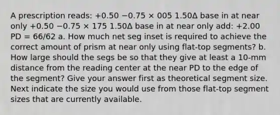 A prescription reads: +0.50 −0.75 × 005 1.50Δ base in at near only +0.50 −0.75 × 175 1.50Δ base in at near only add: +2.00 PD = 66/62 a. How much net seg inset is required to achieve the correct amount of prism at near only using flat-top segments? b. How large should the segs be so that they give at least a 10-mm distance from the reading center at the near PD to the edge of the segment? Give your answer first as theoretical segment size. Next indicate the size you would use from those flat-top segment sizes that are currently available.