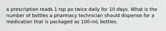 a prescription reads 1 tsp po twice daily for 10 days. What is the number of bottles a pharmacy technician should dispense for a medication that is packaged as 100-mL bottles.